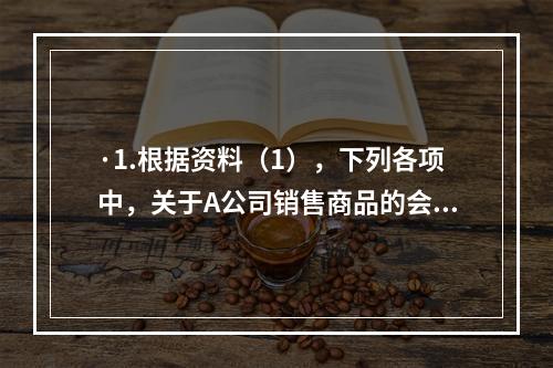 ·1.根据资料（1），下列各项中，关于A公司销售商品的会计处