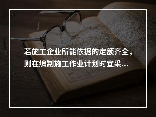 若施工企业所能依据的定额齐全，则在编制施工作业计划时宜采用的