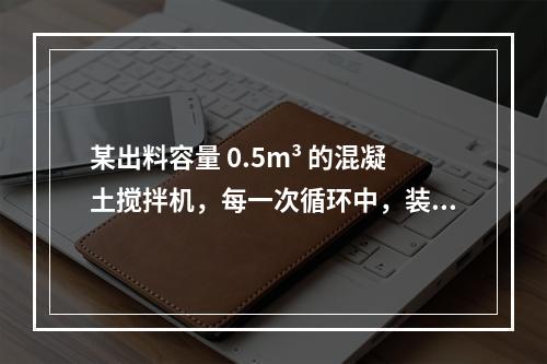 某出料容量 0.5m³ 的混凝土搅拌机，每一次循环中，装料、