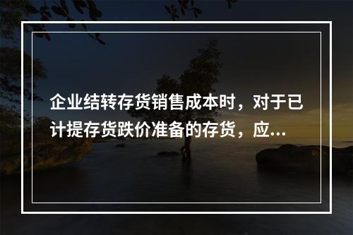 企业结转存货销售成本时，对于已计提存货跌价准备的存货，应借记