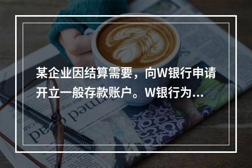 某企业因结算需要，向W银行申请开立一般存款账户。W银行为该账