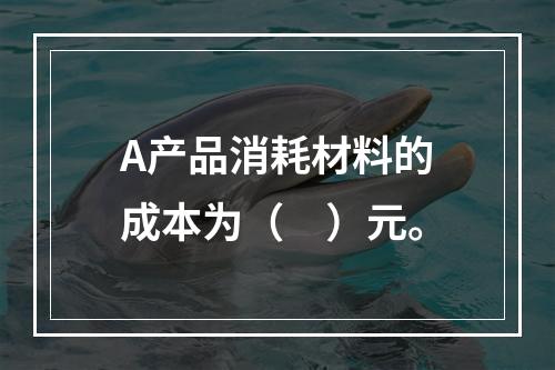 A产品消耗材料的成本为（　）元。