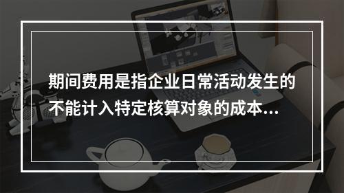 期间费用是指企业日常活动发生的不能计入特定核算对象的成本，应