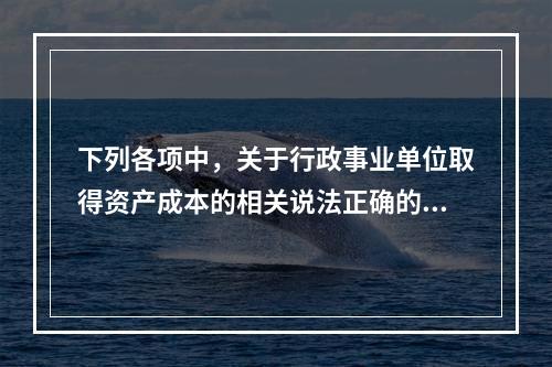 下列各项中，关于行政事业单位取得资产成本的相关说法正确的有（