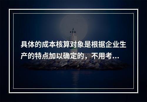 具体的成本核算对象是根据企业生产的特点加以确定的，不用考虑成