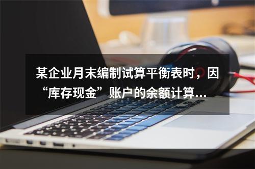 某企业月末编制试算平衡表时，因“库存现金”账户的余额计算不正