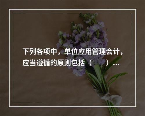 下列各项中，单位应用管理会计，应当遵循的原则包括（　　）。