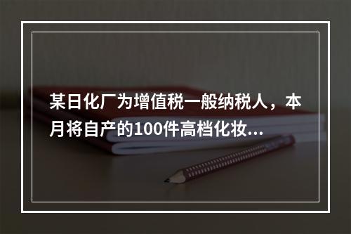 某日化厂为增值税一般纳税人，本月将自产的100件高档化妆品无