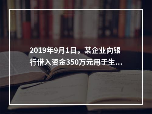 2019年9月1日，某企业向银行借入资金350万元用于生产经