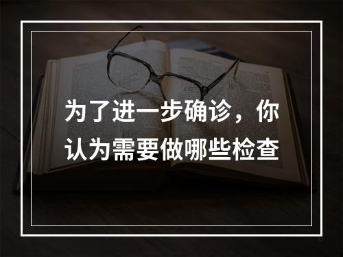 为了进一步确诊，你认为需要做哪些检查