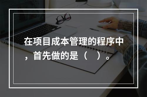 在项目成本管理的程序中，首先做的是（　）。