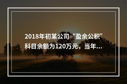 2018年初某公司“盈余公积”科目余额为120万元，当年实现