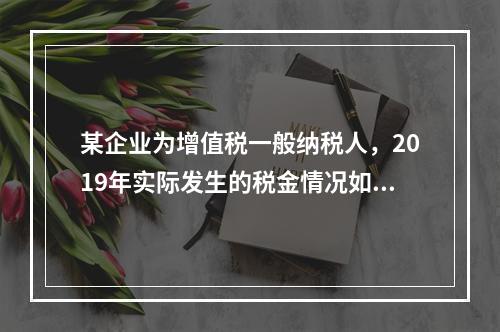 某企业为增值税一般纳税人，2019年实际发生的税金情况如下：