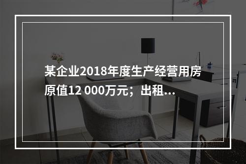 某企业2018年度生产经营用房原值12 000万元；出租房屋