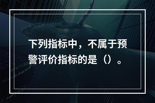 下列指标中，不属于预警评价指标的是（）。