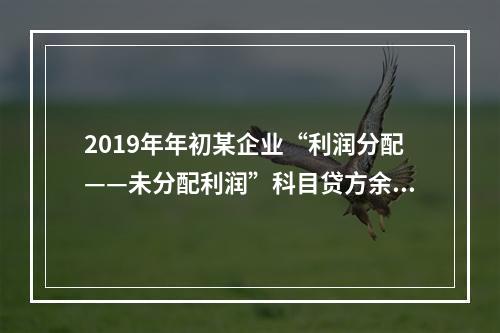 2019年年初某企业“利润分配——未分配利润”科目贷方余额为