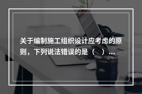 关于编制施工组织设计应考虑的原则，下列说法错误的是（　）。