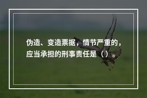 伪造、变造票据，情节严重的，应当承担的刑事责任是（ ）。