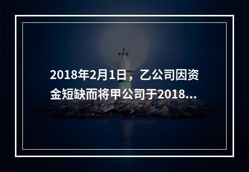 2018年2月1日，乙公司因资金短缺而将甲公司于2018年1