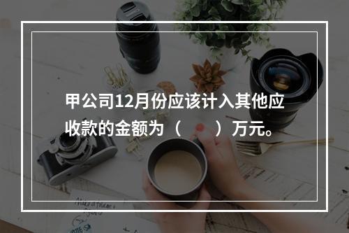 甲公司12月份应该计入其他应收款的金额为（　　）万元。