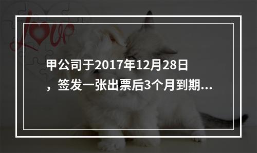 甲公司于2017年12月28日，签发一张出票后3个月到期的商