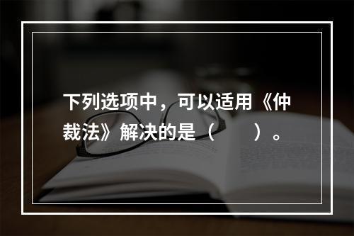 下列选项中，可以适用《仲裁法》解决的是（　　）。