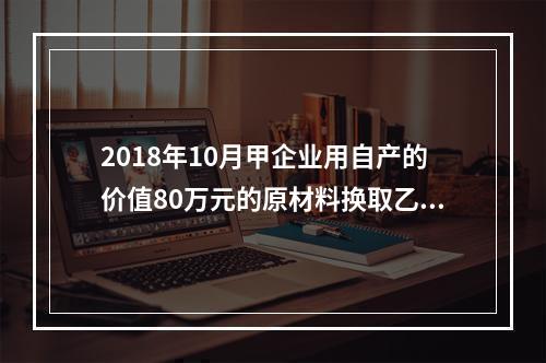 2018年10月甲企业用自产的价值80万元的原材料换取乙企业