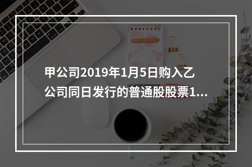 甲公司2019年1月5日购入乙公司同日发行的普通股股票100