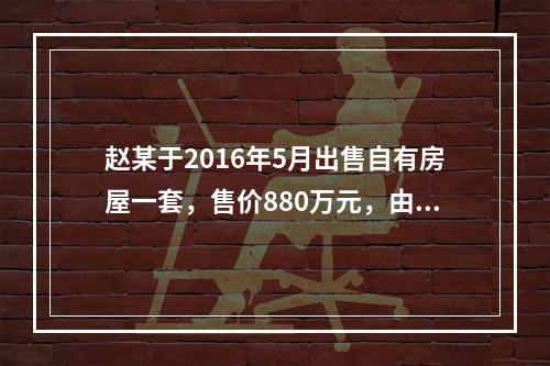 赵某于2016年5月出售自有房屋一套，售价880万元，由于销