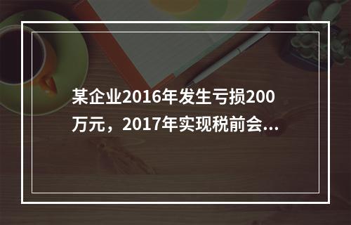 某企业2016年发生亏损200万元，2017年实现税前会计利