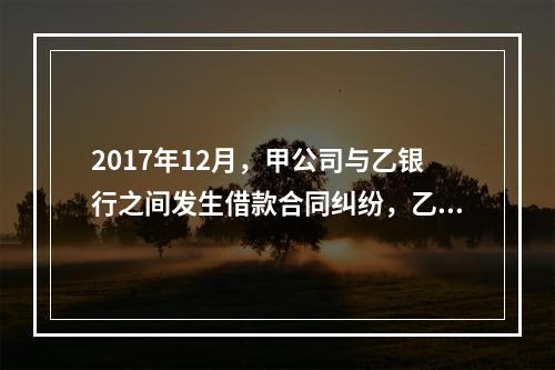 2017年12月，甲公司与乙银行之间发生借款合同纠纷，乙银行