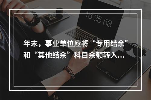 年末，事业单位应将“专用结余”和“其他结余”科目余额转入“非