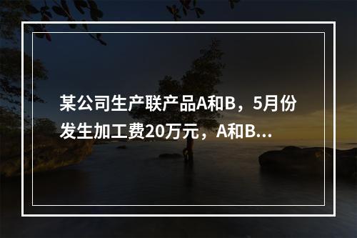 某公司生产联产品A和B，5月份发生加工费20万元，A和B在分