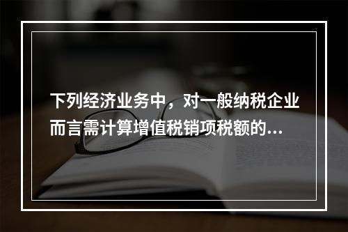 下列经济业务中，对一般纳税企业而言需计算增值税销项税额的有（