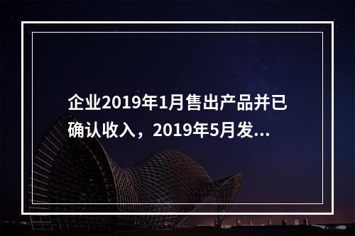 企业2019年1月售出产品并已确认收入，2019年5月发生销