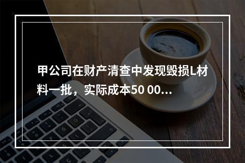 甲公司在财产清查中发现毁损L材料一批，实际成本50 000元