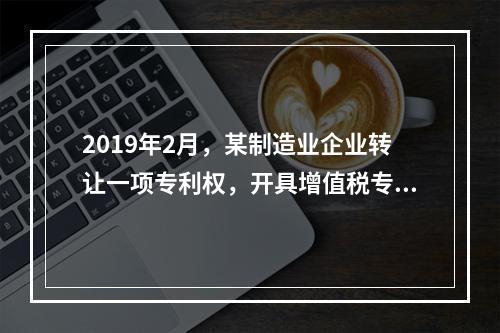 2019年2月，某制造业企业转让一项专利权，开具增值税专用发