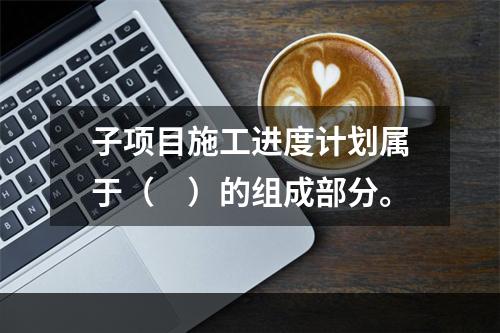 子项目施工进度计划属于（　）的组成部分。