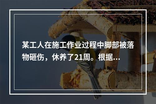 某工人在施工作业过程中脚部被落物砸伤，休养了21周。根据《企