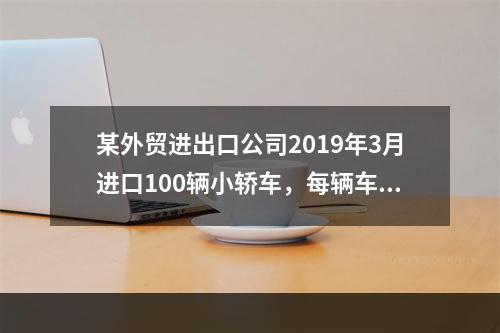 某外贸进出口公司2019年3月进口100辆小轿车，每辆车关税