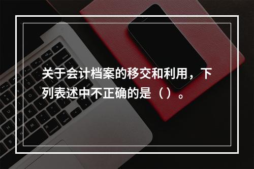 关于会计档案的移交和利用，下列表述中不正确的是（ ）。