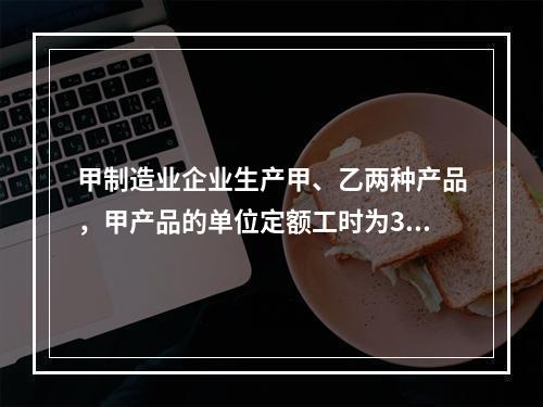 甲制造业企业生产甲、乙两种产品，甲产品的单位定额工时为30小