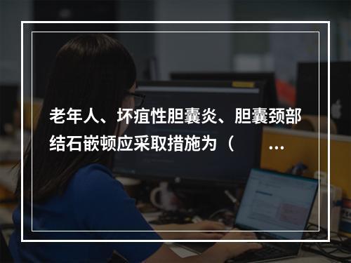 老年人、坏疽性胆囊炎、胆囊颈部结石嵌顿应采取措施为（　　）。