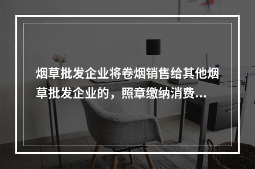 烟草批发企业将卷烟销售给其他烟草批发企业的，照章缴纳消费税。