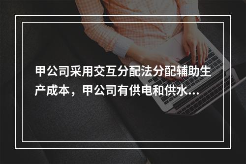 甲公司采用交互分配法分配辅助生产成本，甲公司有供电和供水两个