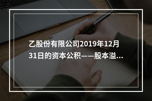 乙股份有限公司2019年12月31日的资本公积——股本溢价为