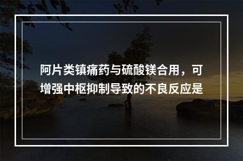 阿片类镇痛药与硫酸镁合用，可增强中枢抑制导致的不良反应是