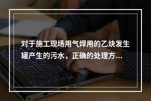 对于施工现场用气焊用的乙炔发生罐产生的污水，正确的处理方式是