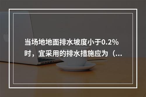 当场地地面排水坡度小于0.2％时，宜采用的排水措施应为（　