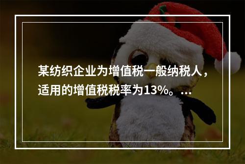 某纺织企业为增值税一般纳税人，适用的增值税税率为13%。该企